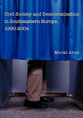 Civil Society and Democratization in Southeastern Europe, 1990-2004 by Abus, Murat