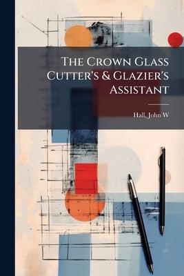 The Crown Glass Cutter's & Glazier's Assistant by W, Hall John