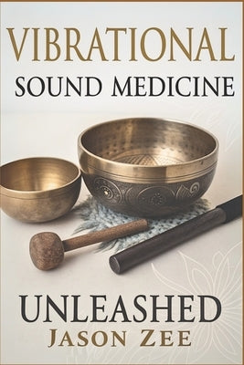 Vibrational Sound Medicine Unleashed: Healing the Mind, Body and Spirit with Frequency by Zee, Jason