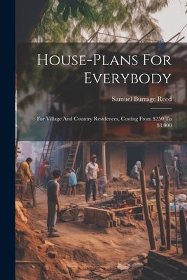 House-plans For Everybody: For Village And Country Residences, Costing From $250 To $8,000 by Reed, Samuel Burrage