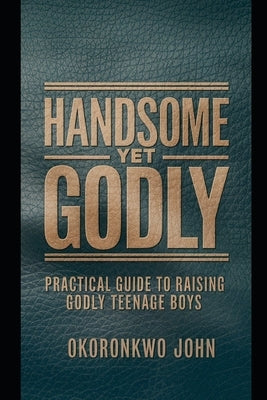 Handsome Yet Godly: Practical Guide to Raising Godly Teenage Boys by John, Okoronkwo