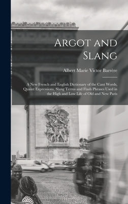 Argot and Slang: A New French and English Dictionary of the Cant Words, Quaint Expressions, Slang Terms and Flash Phrases Used in the H by Barrère, Albert Marie Victor