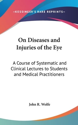 On Diseases and Injuries of the Eye: A Course of Systematic and Clinical Lectures to Students and Medical Practitioners by Wolfe, John R.