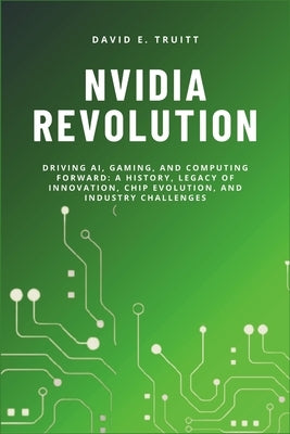 Nvidia Revolution: Driving AI, Gaming, and Computing Forward: A History, Legacy of Innovation, Chip Evolution, and Industry Challenges by Truitt, David E.