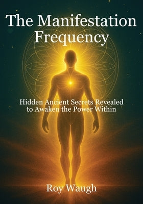 The Manifestation Frequency: Hidden Ancient Secrets Revealed to Awaken the Power Within by Waugh, Roy