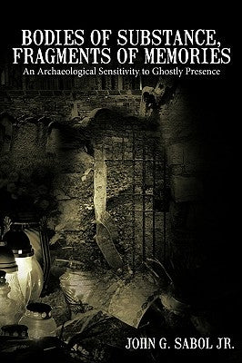Bodies of Substance, Fragments of Memories: An Archaeological Sensitivity to Ghostly Presence by John G. Sabol Jr.