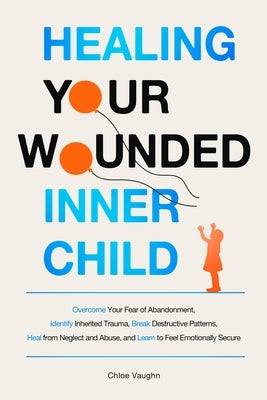 Healing Your Wounded Inner Child Overcome Your Fear of Abandonment, Identify Inherited Trauma, Break Destructive Patterns, Heal From Neglect and Abuse by Vaughn, Chloe