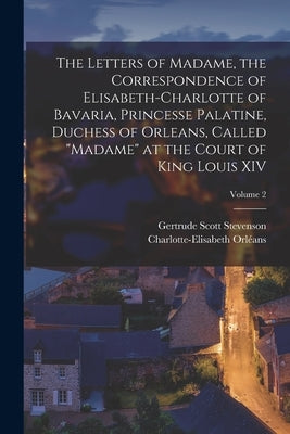 The Letters of Madame, the Correspondence of Elisabeth-Charlotte of Bavaria, Princesse Palatine, Duchess of Orleans, Called Madame at the Court of Kin by Orléans, Charlotte-Elisabeth