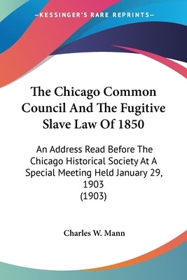 The Chicago Common Council And The Fugitive Slave Law Of 1850: An Address Read Before The Chicago Historical Society At A Special Meeting Held January by Mann, Charles W.