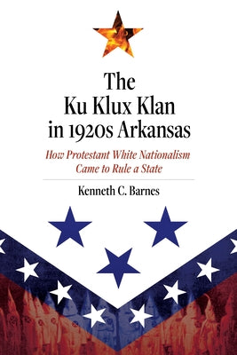 The Ku Klux Klan in 1920s Arkansas: How Protestant White Nationalism Came to Rule a State by Barnes, Kenneth C.