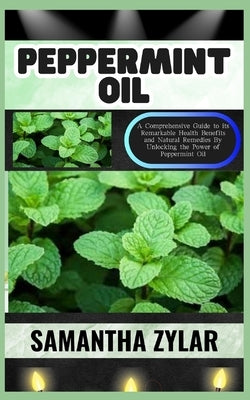 Peppermint Oil: A Comprehensive Guide to its Remarkable Health Benefits and Natural Remedies By Unlocking the Power of Peppermint Oil by Zylar, Samantha