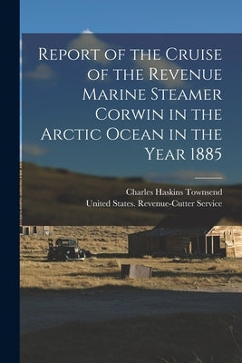 Report of the Cruise of the Revenue Marine Steamer Corwin in the Arctic Ocean in the Year 1885 by United States Revenue-Cutter Service