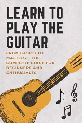 Learn to Play the Guitar: From Basics to Mastery - The Complete Guide for Beginners and Enthusiasts by Harris, David
