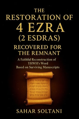 The Restoration of 4 Ezra (2 Esdras) Recovered for the Remnant: A Faithful Reconstruction of YHWH's Word Based on Surviving Manuscripts by Soltani, Sahar