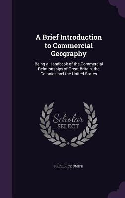 A Brief Introduction to Commercial Geography: Being a Handbook of the Commercial Relationships of Great Britain, the Colonies and the United States by Smith, Frederick