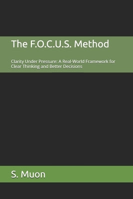 The F.O.C.U.S. Method: Clarity Under Pressure: A Real-World Framework for Clear Thinking and Better Decisions by Muon, S.