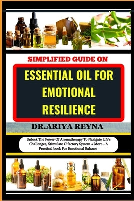 Simplified Guide on Essential Oil for Emotional Resilience: Unlock The Power Of Aromatherapy To Navigate Life's Challenges, Stimulate Olfactory System by Reyna, Ariya