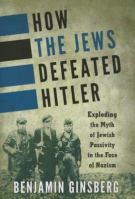 How the Jews Defeated Hitler: Exploding the Myth of Jewish Passivity in the Face of Nazism by Ginsberg, Benjamin