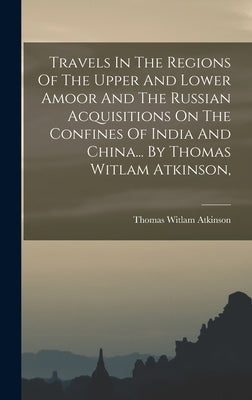 Travels In The Regions Of The Upper And Lower Amoor And The Russian Acquisitions On The Confines Of India And China... By Thomas Witlam Atkinson, by Atkinson, Thomas Witlam