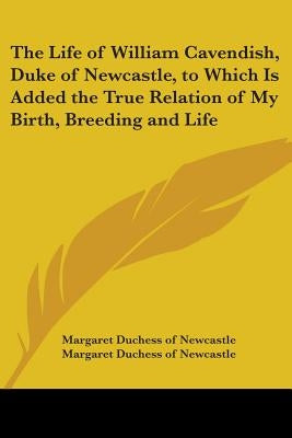 The Life of William Cavendish, Duke of Newcastle, to Which Is Added the True Relation of My Birth, Breeding and Life by Margaret Duchess of Newcastle