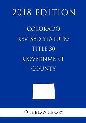 Colorado Revised Statutes - Title 30 - Government - County (2018 Edition) by The Law Library