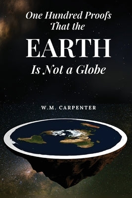 One Hundred Proofs That the Earth Is Not a Globe: One Hundred Arguments Against a Spherical Earth, First Published 1885 by Carpenter, W. M.