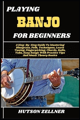 Playing Banjo for Beginners: A Step-By-Step Guide To Mastering Bluegrass, Folk, Techniques, Learn Tuning, Fingerpicking, Chords, Rolls, Tabs, Easy Son by Zellner, Hutson