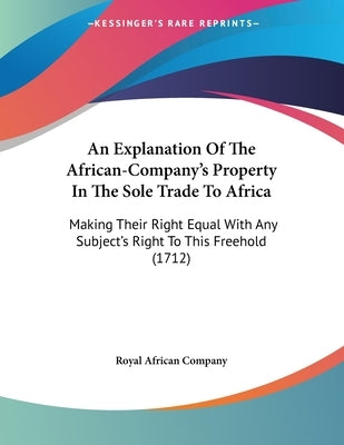 An Explanation Of The African-Company's Property In The Sole Trade To Africa: Making Their Right Equal With Any Subject's Right To This Freehold (1712 by Royal African Company