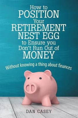 How to Position Your Retirement Nest Egg to Ensure you Don't Run Out of Money: Without knowing a thing about finances by Casey, Dan