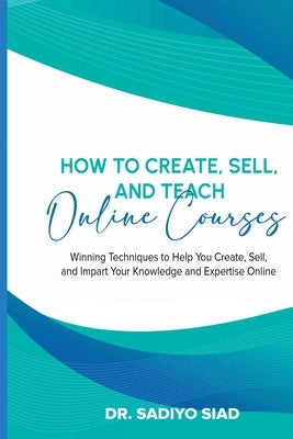 How to Create, Sell, and Teach Online Courses: Winning Techniques to Help You Create, Sell, and Impart Your Knowledge and Expertise Online by Siad, Sadiyo