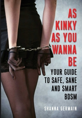 As Kinky as You Wanna Be: Your Guide to Safe, Sane and Smart Bdsm by Germain, Shanna