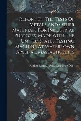 Report Of The Tests Of Metals And Other Materials For Industrial Purposes, Made With The United States Testing Machine At Watertown Arsenal, Massachus by United States Army Ordnance Dept
