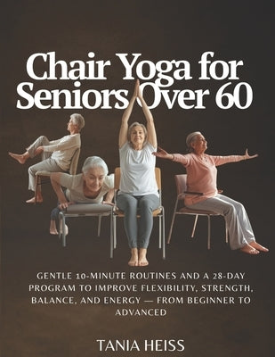 Chair Yoga for Seniors Over 60: Gentle 10-Minute Routines and a 28-Day Program to Improve Flexibility, Strength, Balance, and Energy - From Beginner t by Heiss, Tania