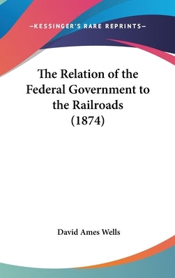 The Relation of the Federal Government to the Railroads (1874) by Wells, David Ames