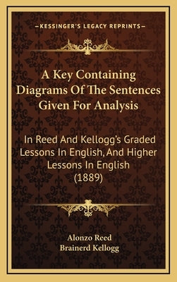 A Key Containing Diagrams Of The Sentences Given For Analysis: In Reed And Kellogg's Graded Lessons In English, And Higher Lessons In English (1889) by Reed, Alonzo