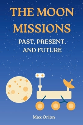 The Moon Missions - Past, Present, and Future: The Story of Lunar Exploration from the Space Race to the Artemis and Chang'e Era by Orion, Max