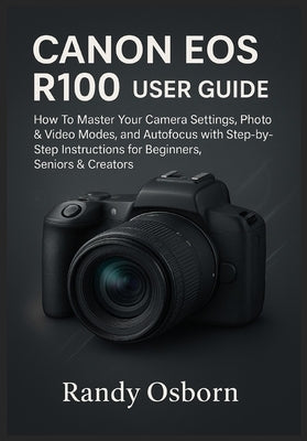 Canon EOS R100 User Guide: How To Master Your Camera Settings, Photo & Video Modes, and Autofocus with Step-by-Step Instructions for Beginners, Senior by Osborn, Randy