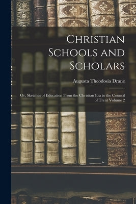 Christian Schools and Scholars: or, Sketches of Education From the Christian Era to the Council of Trent Volume 2 by Drane, Augusta Theodosia 1823-1894