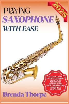 Playing Saxophone with Ease: A Step-By-Step Guide To Learning Saxophone Techniques, Reading Sheet Music, And Playing Songs With Confidence by Thorpe, Brenda