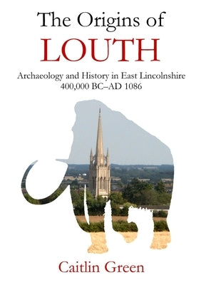 The Origins of Louth: Archaeology and History in East Lincolnshire, 400,000 BC-AD 1086 by Green, Caitlin