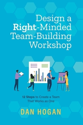 Design a Right-Minded, Team-Building Workshop: 12 Steps to Create a Team That Works as One by Hogan, Dan