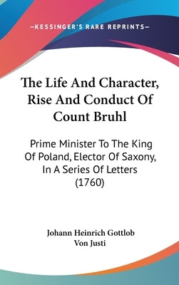 The Life And Character, Rise And Conduct Of Count Bruhl: Prime Minister To The King Of Poland, Elector Of Saxony, In A Series Of Letters (1760) by Von Justi, Johann Heinrich Gottlob