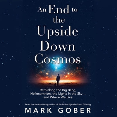 An End to the Upside Down Cosmos: Rethinking the Big Bang, Heliocentrism, the Lights in the Sky...and Where We Live by Gober, Mark