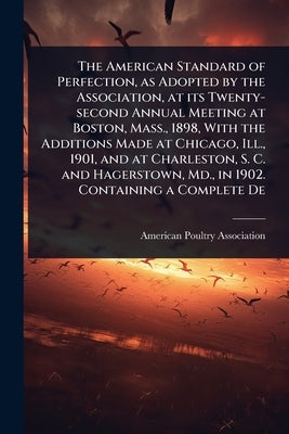 The American Standard of Perfection, as Adopted by the Association, at its Twenty-second Annual Meeting at Boston, Mass., 1898, With the Additions Mad by American Poultry Association