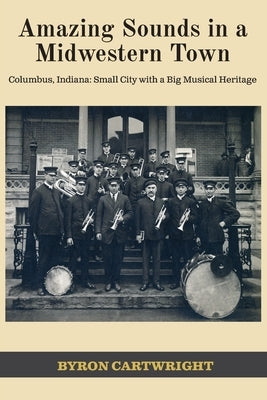 Amazing Sounds in a Midwestern Town: Columbus, Indiana: Small City with a Big Musical Heritage by Cartwright, Byron