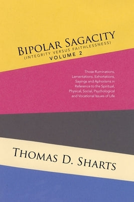 Bipolar Sagacity (Integrity Versus Faithlessness) Volume 2: Those Ruminations, Lamentations, Exhortations, Sayings and Aphorisms in Reference to the S by Sharts, Thomas D.