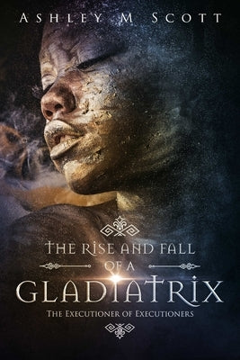The Rise and Fall of a Gladiatrix: The Executioner of Executioners by Scott, Ashley M.