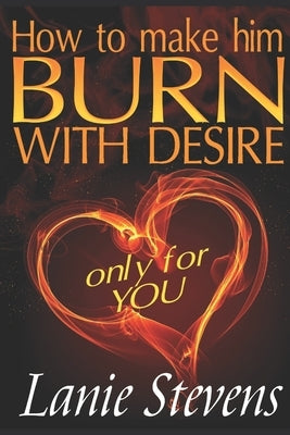 How To Make Him BURN With Desire Only For You by Stevens, Lanie