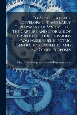 To Accelerate the Development and Early Deployment of Systems for the Capture and Storage of Carbon Dioxide Emissions From Fossil Fuel Electric Genera by United States Congress House of Represen