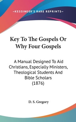 Key To The Gospels Or Why Four Gospels: A Manual Designed To Aid Christians, Especially Ministers, Theological Students And Bible Scholars (1876) by Gregory, D. S.